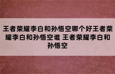 王者荣耀李白和孙悟空哪个好王者荣耀李白和孙悟空谁 王者荣耀李白和孙悟空